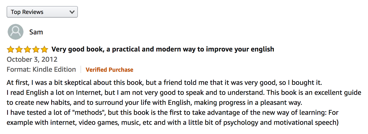 Amazon Book Review: Very good book, a practical and modern way to improve your English. At first, I was a bit skeptical about this book, but a friend told me that it was very good, so I bought it. I read English a lot on Internet, but I am not very good to speak and to understand. This book is an excellent guide to create new habits, and to surround your life with English, making progress in a pleasant way. I have tested a lot of 'methods', but this book is the first to take advantage of the new way of learning: For example with internet, video games, music, etc and with a little bit of psychology and motivational speech).